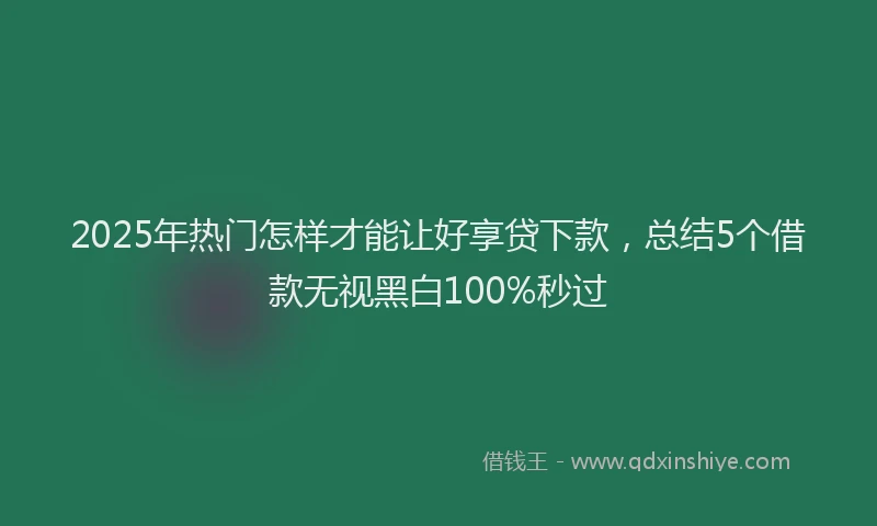 2025年热门怎样才能让好享贷下款，总结5个借款无视黑白100%秒过