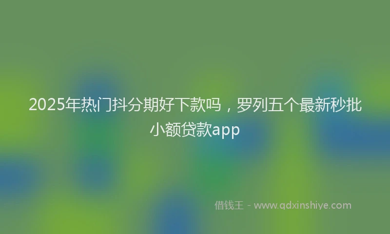 2025年热门抖分期好下款吗，罗列五个最新秒批小额贷款app