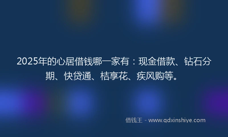 2025年的心居借钱哪一家有：现金借款、钻石分期、快贷通、桔享花、疾风购等。
