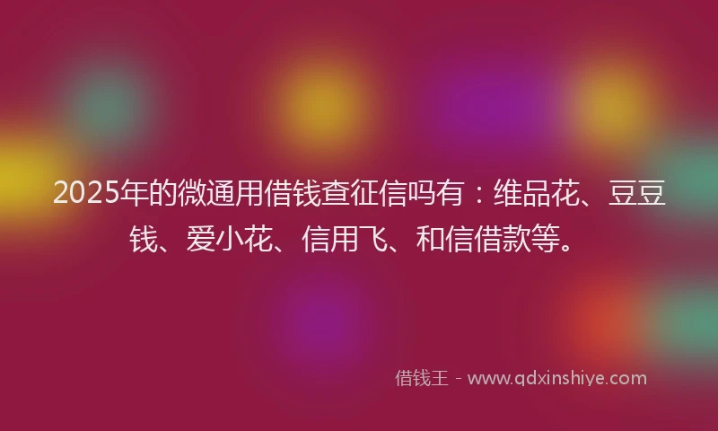 2025年的微通用借钱查征信吗有：维品花、豆豆钱、爱小花、信用飞、和信借款等。