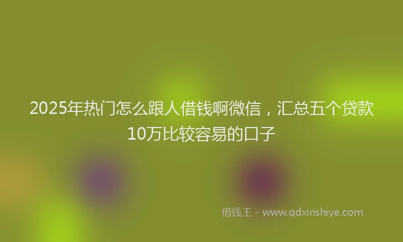 2025年热门怎么跟人借钱啊微信，汇总五个贷款10万比较容易的口子