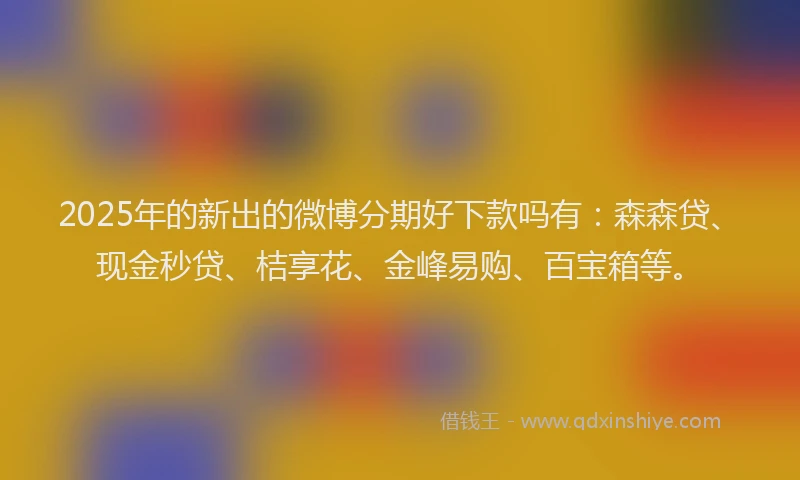 2025年的新出的微博分期好下款吗有：森森贷、现金秒贷、桔享花、金峰易购、百宝箱等。