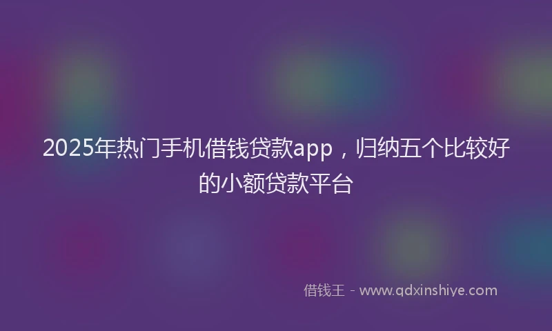 2025年热门手机借钱贷款app，归纳五个比较好的小额贷款平台