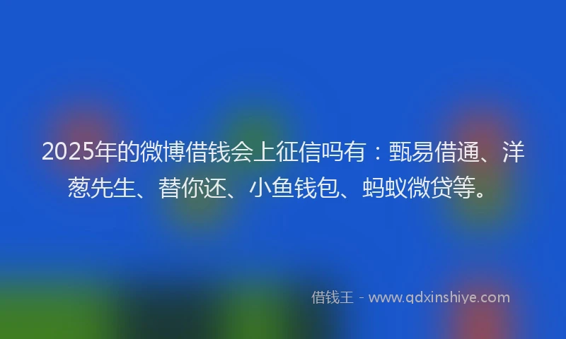 2025年的微博借钱会上征信吗有：甄易借通、洋葱先生、替你还、小鱼钱包、蚂蚁微贷等。