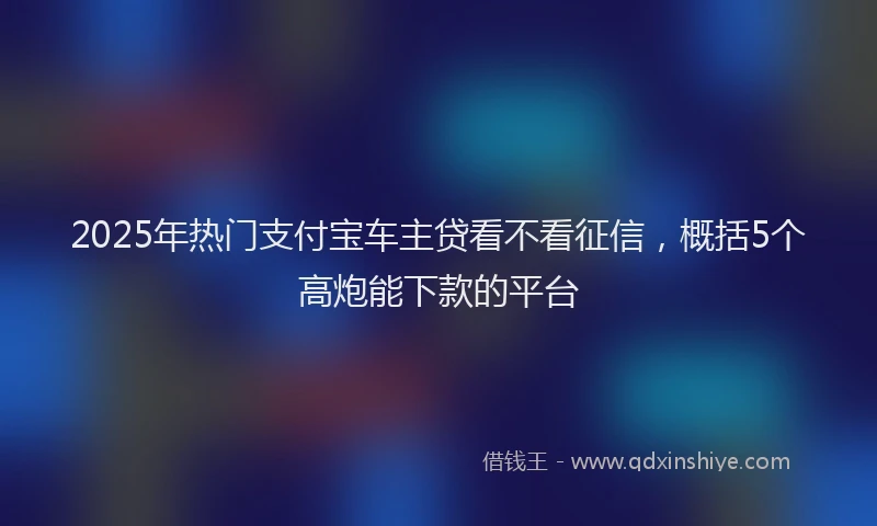 2025年热门支付宝车主贷看不看征信，概括5个高炮能下款的平台