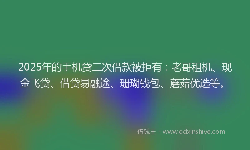 2025年的手机贷二次借款被拒有：老哥租机、现金飞贷、借贷易融途、珊瑚钱包、蘑菇优选等。