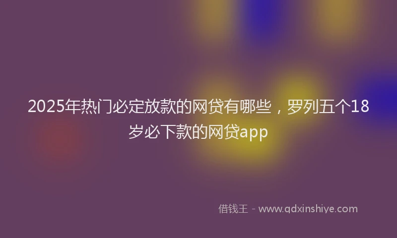 2025年热门必定放款的网贷有哪些，罗列五个18岁必下款的网贷app