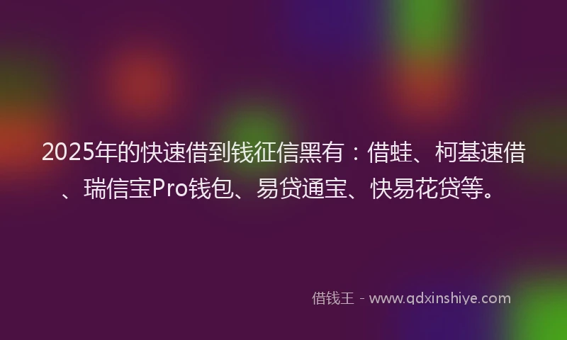 2025年的快速借到钱征信黑有：借蛙、柯基速借、瑞信宝Pro钱包、易贷通宝、快易花贷等。