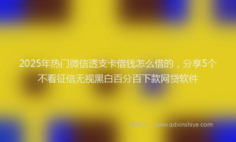 2025年热门微信透支卡借钱怎么借的，分享5个不看征信无视黑白百分百下款网贷软件