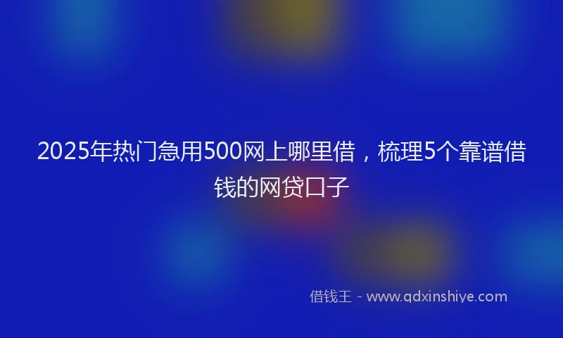 2025年热门急用500网上哪里借，梳理5个靠谱借钱的网贷口子
