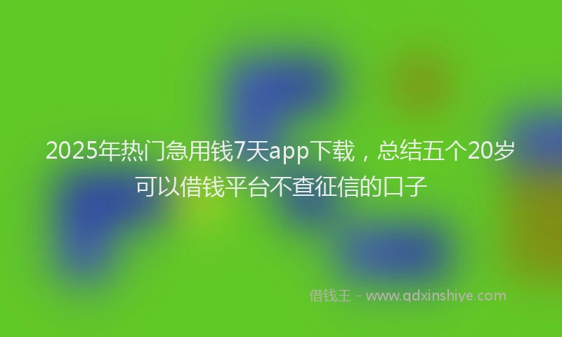 2025年热门急用钱7天app下载，总结五个20岁可以借钱平台不查征信的口子