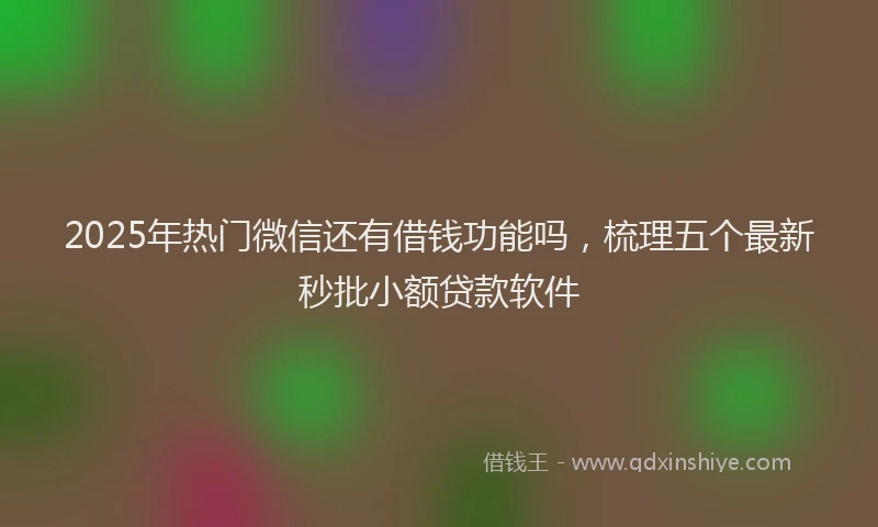 2025年热门微信还有借钱功能吗，梳理五个最新秒批小额贷款软件
