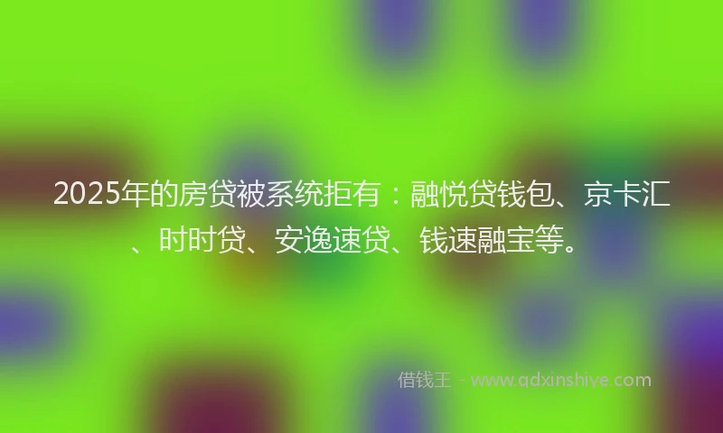 2025年的房贷被系统拒有：融悦贷钱包、京卡汇、时时贷、安逸速贷、钱速融宝等。