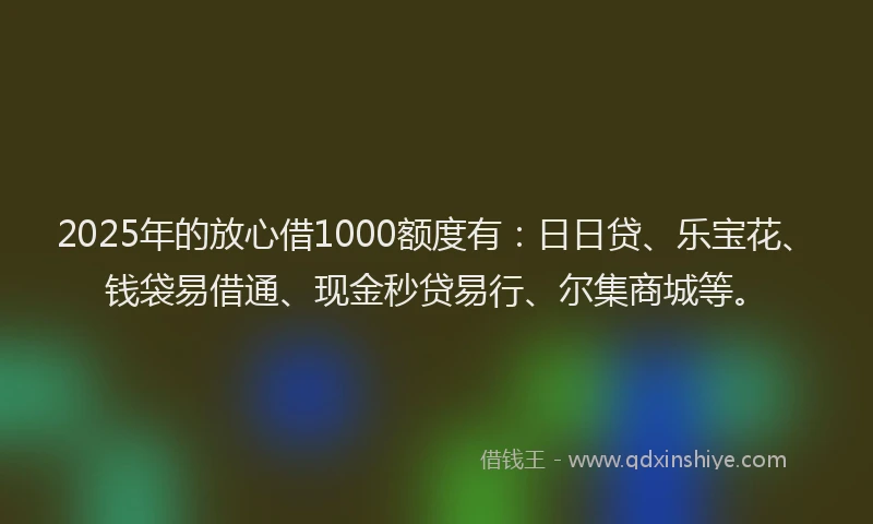2025年的放心借1000额度有：日日贷、乐宝花、钱袋易借通、现金秒贷易行、尔集商城等。