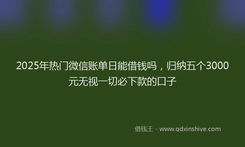 2025年热门微信账单日能借钱吗，归纳五个3000元无视一切必下款的口子