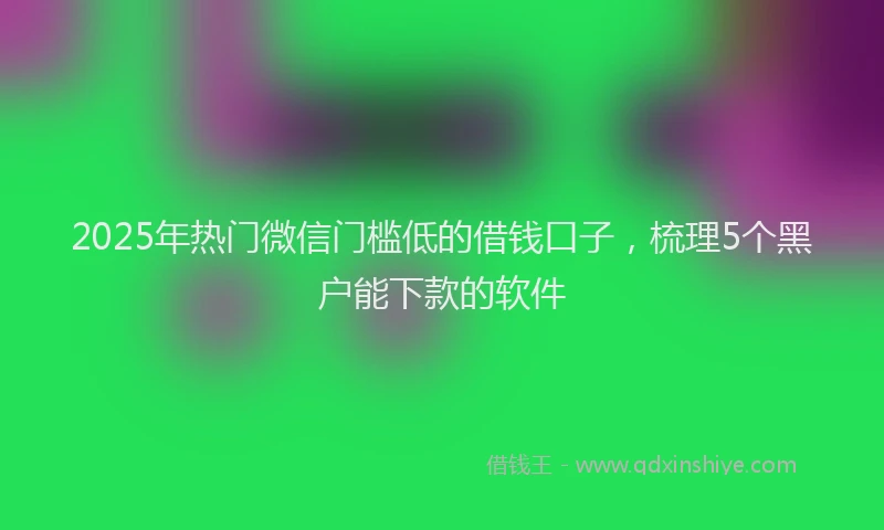 2025年热门微信门槛低的借钱口子，梳理5个黑户能下款的软件