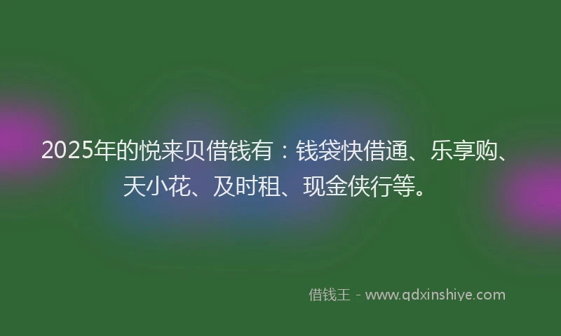 2025年的悦来贝借钱有：钱袋快借通、乐享购、天小花、及时租、现金侠行等。