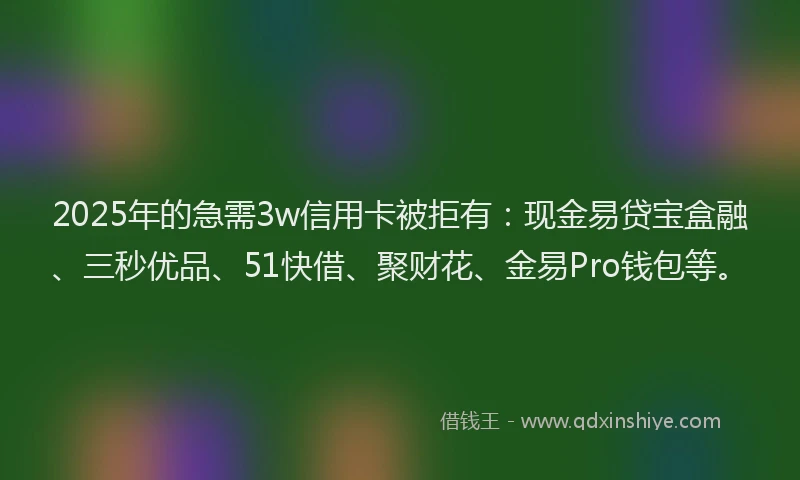 2025年的急需3w信用卡被拒有：现金易贷宝盒融、三秒优品、51快借、聚财花、金易Pro钱包等。