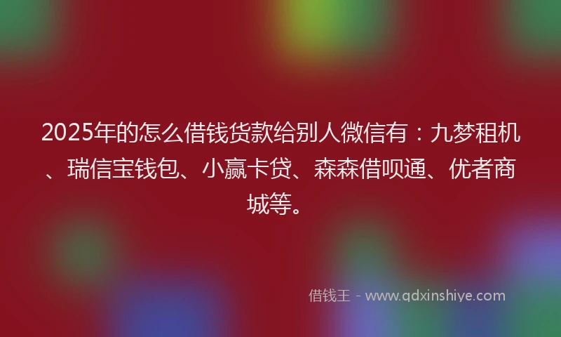 2025年的怎么借钱货款给别人微信有：九梦租机、瑞信宝钱包、小赢卡贷、森森借呗通、优者商城等。
