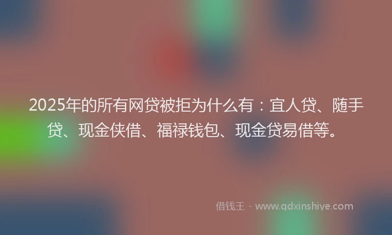 2025年的所有网贷被拒为什么有：宜人贷、随手贷、现金侠借、福禄钱包、现金贷易借等。
