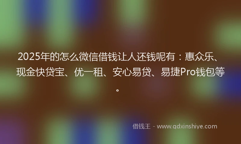 2025年的怎么微信借钱让人还钱呢有：惠众乐、现金快贷宝、优一租、安心易贷、易捷Pro钱包等。