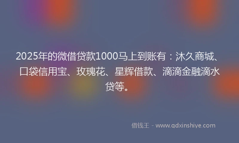 2025年的微借贷款1000马上到账有：沐久商城、口袋信用宝、玫瑰花、星辉借款、滴滴金融滴水贷等。