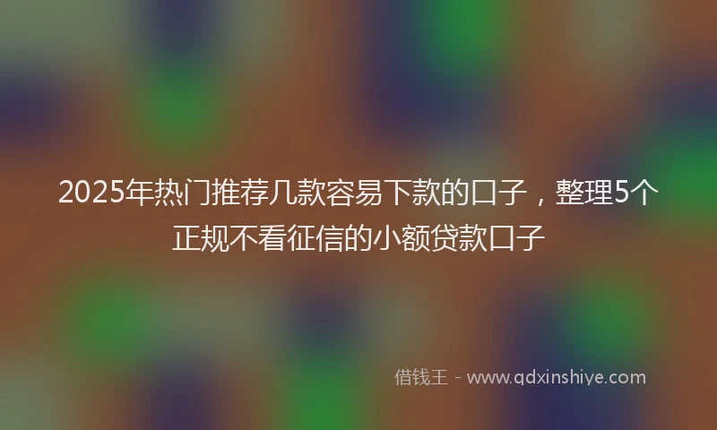 2025年热门推荐几款容易下款的口子，整理5个正规不看征信的小额贷款口子