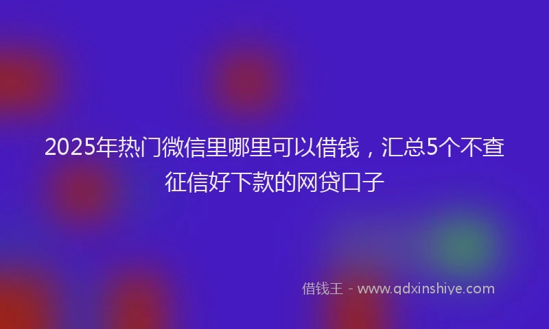 2025年热门微信里哪里可以借钱，汇总5个不查征信好下款的网贷口子