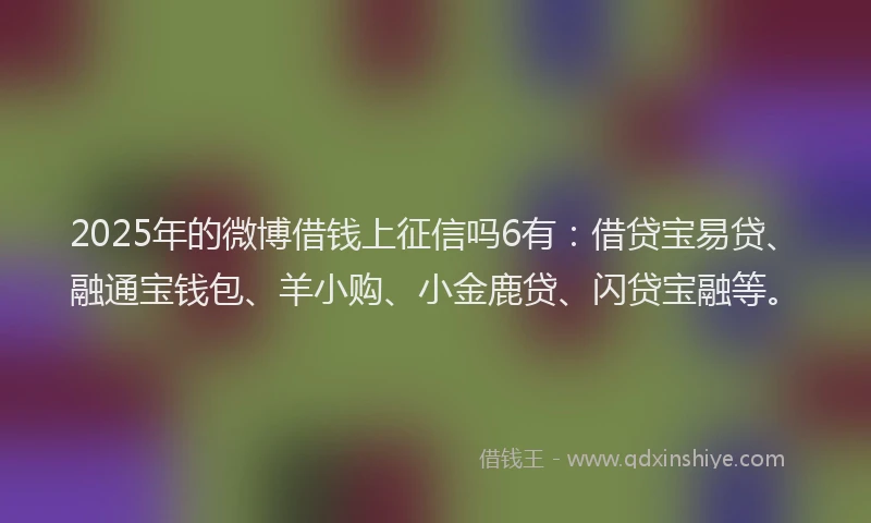 2025年的微博借钱上征信吗6有：借贷宝易贷、融通宝钱包、羊小购、小金鹿贷、闪贷宝融等。