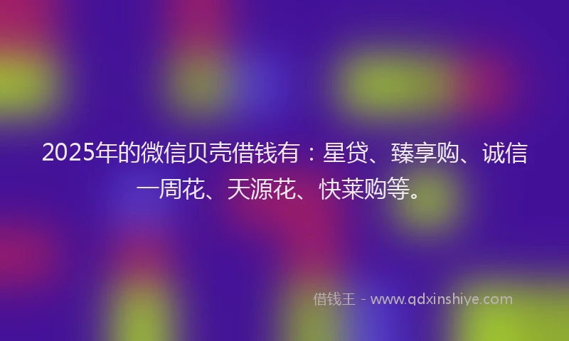 2025年的微信贝壳借钱有：星贷、臻享购、诚信一周花、天源花、快莱购等。