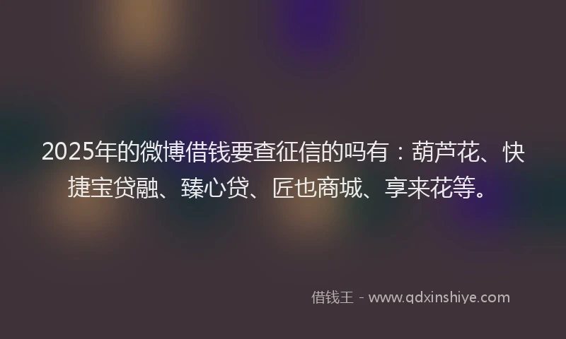 2025年的微博借钱要查征信的吗有：葫芦花、快捷宝贷融、臻心贷、匠也商城、享来花等。