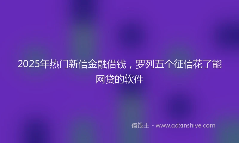 2025年热门新信金融借钱，罗列五个征信花了能网贷的软件