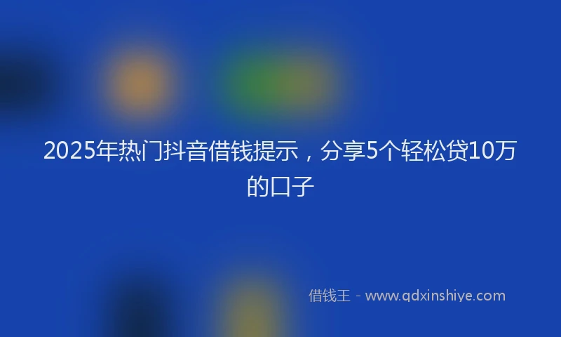 2025年热门抖音借钱提示，分享5个轻松贷10万的口子