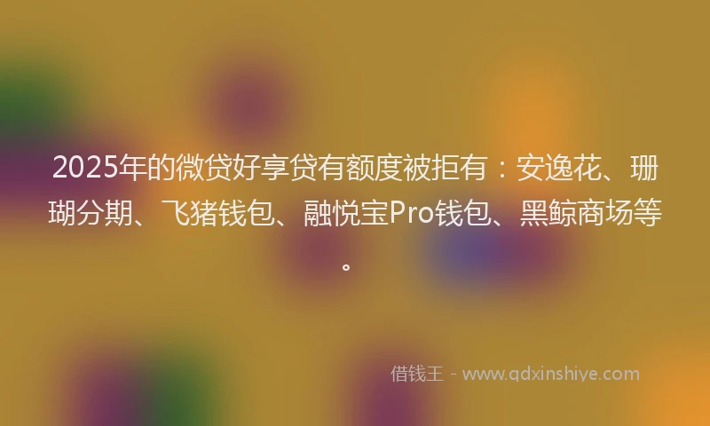 2025年的微贷好享贷有额度被拒有：安逸花、珊瑚分期、飞猪钱包、融悦宝Pro钱包、黑鲸商场等。