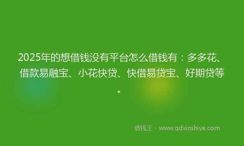 2025年的想借钱没有平台怎么借钱有：多多花、借款易融宝、小花快贷、快借易贷宝、好期贷等。