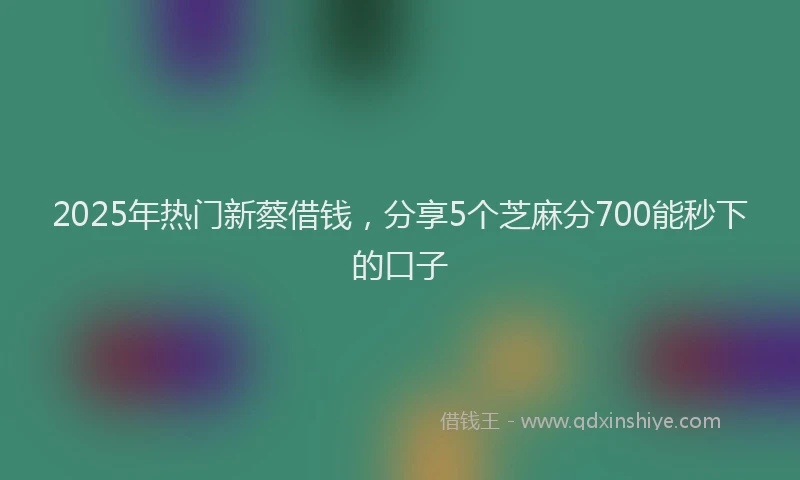 2025年热门新蔡借钱，分享5个芝麻分700能秒下的口子