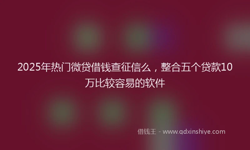 2025年热门微贷借钱查征信么，整合五个贷款10万比较容易的软件
