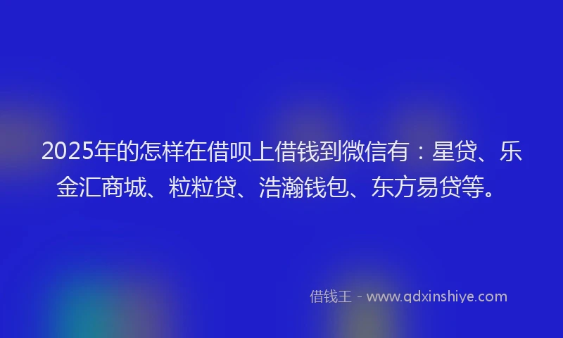 2025年的怎样在借呗上借钱到微信有：星贷、乐金汇商城、粒粒贷、浩瀚钱包、东方易贷等。