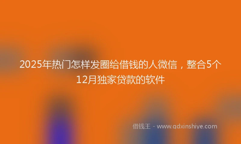2025年热门怎样发圈给借钱的人微信，整合5个12月独家贷款的软件