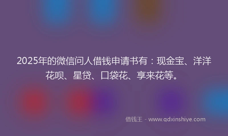 2025年的微信问人借钱申请书有：现金宝、洋洋花呗、星贷、口袋花、享来花等。