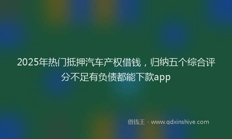 2025年热门抵押汽车产权借钱，归纳五个综合评分不足有负债都能下款app