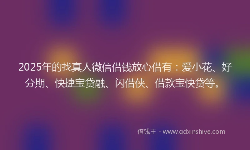2025年的找真人微信借钱放心借有：爱小花、好分期、快捷宝贷融、闪借侠、借款宝快贷等。