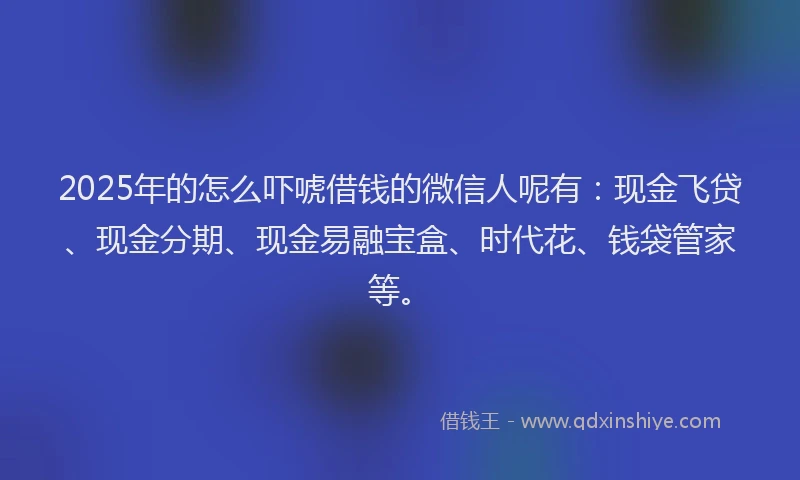 2025年的怎么吓唬借钱的微信人呢有：现金飞贷、现金分期、现金易融宝盒、时代花、钱袋管家等。