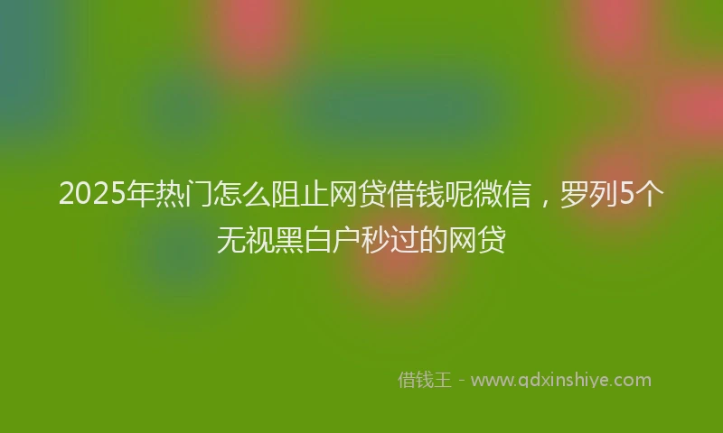 2025年热门怎么阻止网贷借钱呢微信，罗列5个无视黑白户秒过的网贷