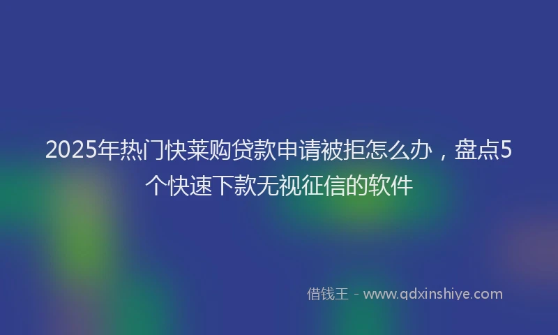 2025年热门快莱购贷款申请被拒怎么办，盘点5个快速下款无视征信的软件