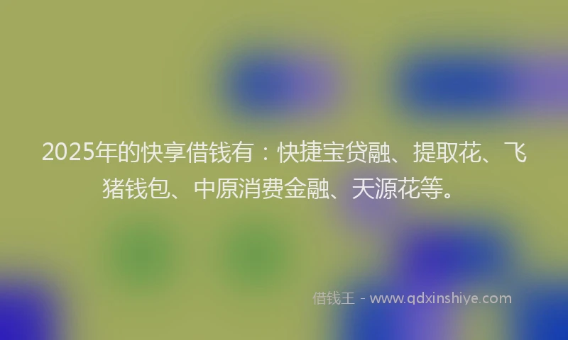 2025年的快享借钱有：快捷宝贷融、提取花、飞猪钱包、中原消费金融、天源花等。