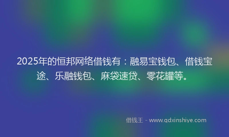 2025年的恒邦网络借钱有：融易宝钱包、借钱宝途、乐融钱包、麻袋速贷、零花罐等。