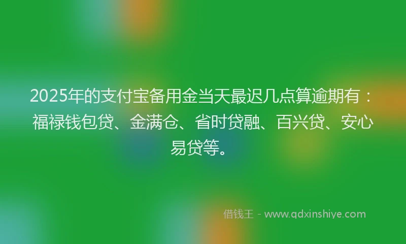 2025年的支付宝备用金当天最迟几点算逾期有：福禄钱包贷、金满仓、省时贷融、百兴贷、安心易贷等。
