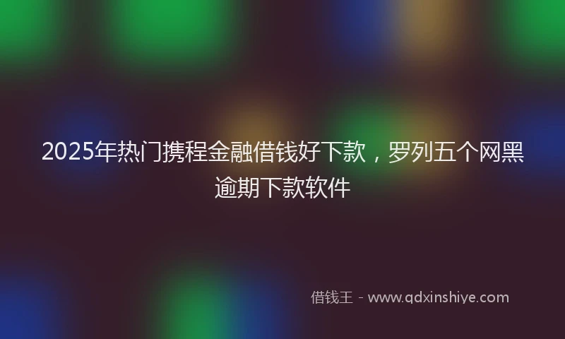 2025年热门携程金融借钱好下款，罗列五个网黑逾期下款软件