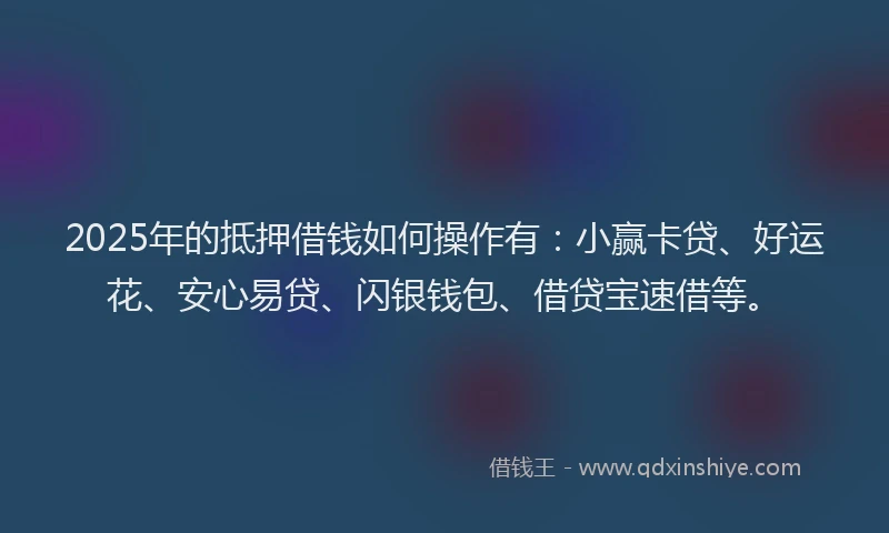 2025年的抵押借钱如何操作有：小赢卡贷、好运花、安心易贷、闪银钱包、借贷宝速借等。